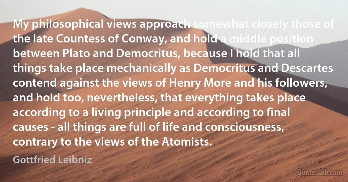 My philosophical views approach somewhat closely those of the late Countess of Conway, and hold a middle position between Plato and Democritus, because I hold that all things take place mechanically as Democritus and Descartes contend against the views of Henry More and his followers, and hold too, nevertheless, that everything takes place according to a living principle and according to final causes - all things are full of life and consciousness, contrary to the views of the Atomists. (Gottfried Leibniz)