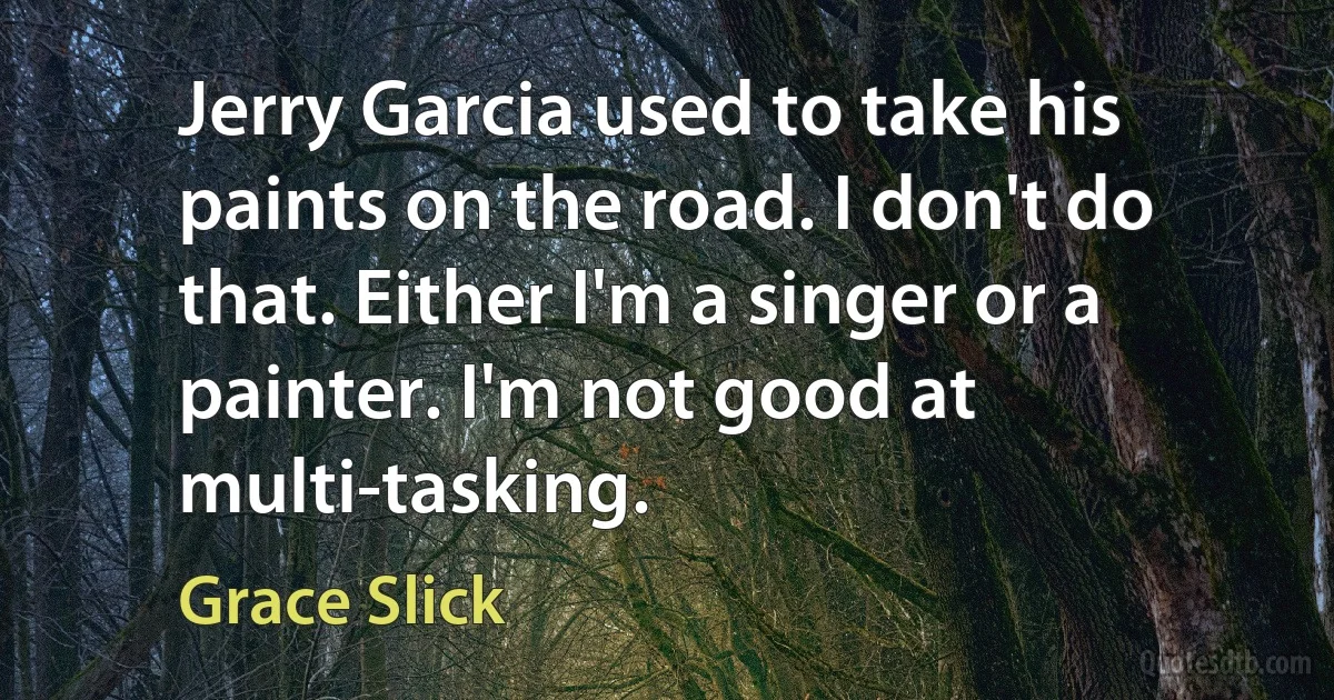 Jerry Garcia used to take his paints on the road. I don't do that. Either I'm a singer or a painter. I'm not good at multi-tasking. (Grace Slick)