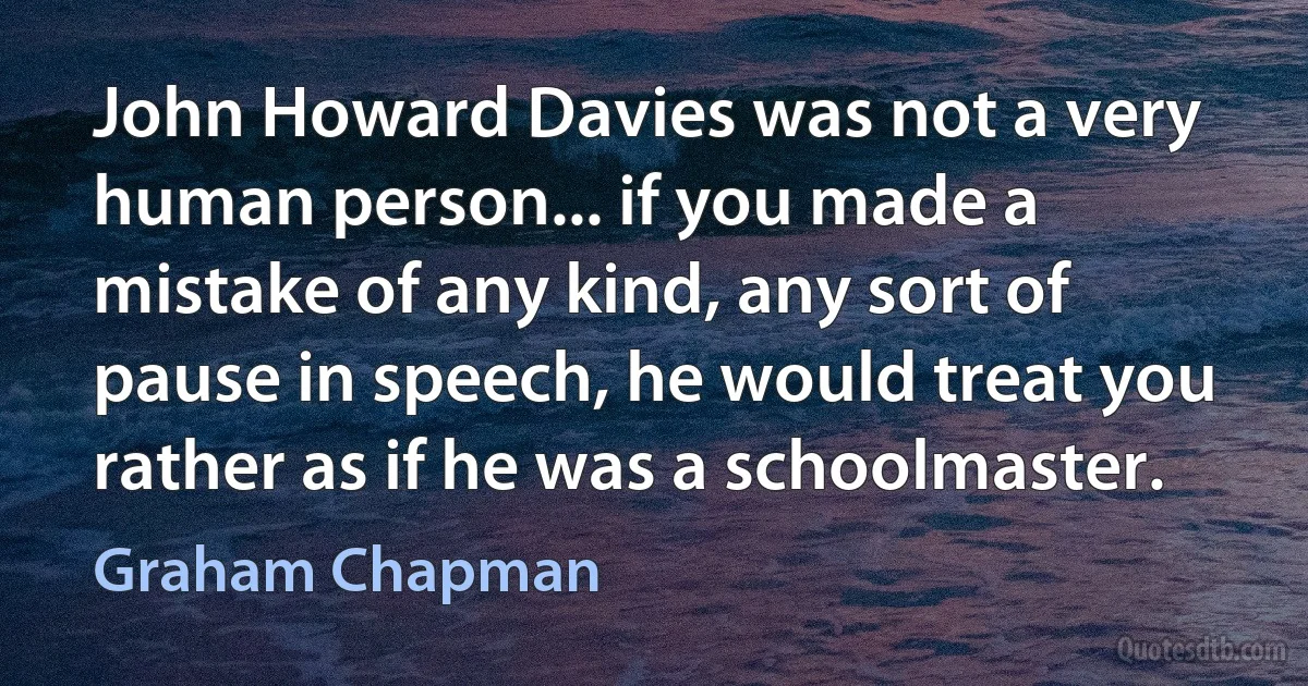 John Howard Davies was not a very human person... if you made a mistake of any kind, any sort of pause in speech, he would treat you rather as if he was a schoolmaster. (Graham Chapman)