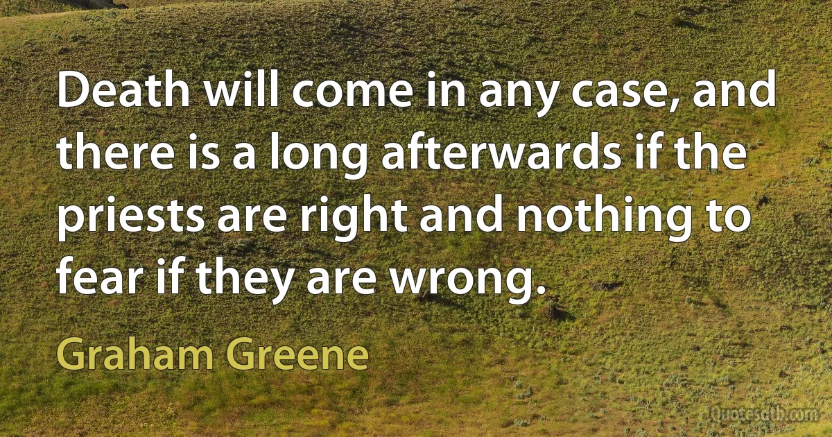 Death will come in any case, and there is a long afterwards if the priests are right and nothing to fear if they are wrong. (Graham Greene)