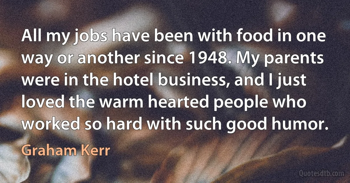 All my jobs have been with food in one way or another since 1948. My parents were in the hotel business, and I just loved the warm hearted people who worked so hard with such good humor. (Graham Kerr)