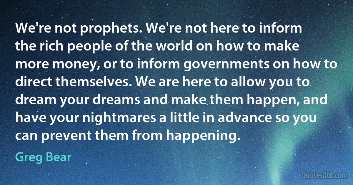 We're not prophets. We're not here to inform the rich people of the world on how to make more money, or to inform governments on how to direct themselves. We are here to allow you to dream your dreams and make them happen, and have your nightmares a little in advance so you can prevent them from happening. (Greg Bear)