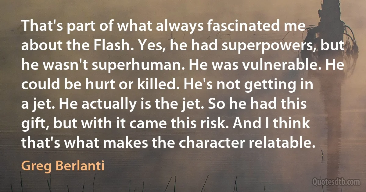 That's part of what always fascinated me about the Flash. Yes, he had superpowers, but he wasn't superhuman. He was vulnerable. He could be hurt or killed. He's not getting in a jet. He actually is the jet. So he had this gift, but with it came this risk. And I think that's what makes the character relatable. (Greg Berlanti)