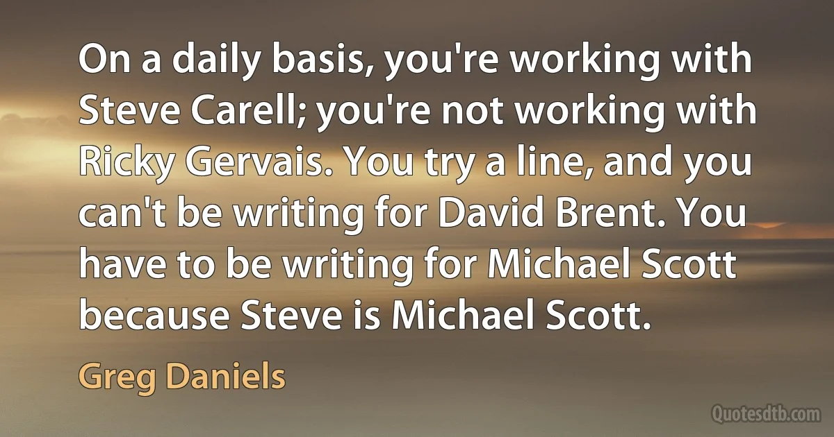 On a daily basis, you're working with Steve Carell; you're not working with Ricky Gervais. You try a line, and you can't be writing for David Brent. You have to be writing for Michael Scott because Steve is Michael Scott. (Greg Daniels)