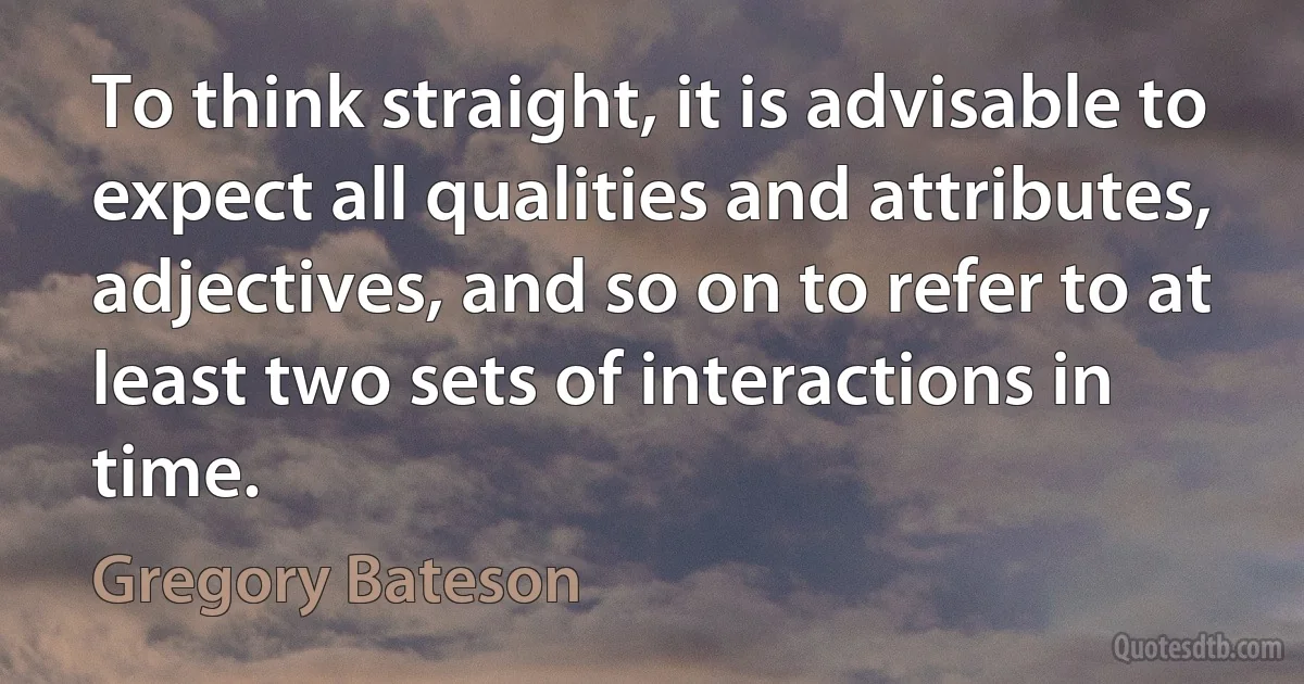 To think straight, it is advisable to expect all qualities and attributes, adjectives, and so on to refer to at least two sets of interactions in time. (Gregory Bateson)