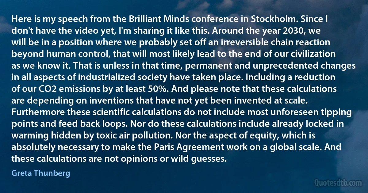 Here is my speech from the Brilliant Minds conference in Stockholm. Since I don't have the video yet, I'm sharing it like this. Around the year 2030, we will be in a position where we probably set off an irreversible chain reaction beyond human control, that will most likely lead to the end of our civilization as we know it. That is unless in that time, permanent and unprecedented changes in all aspects of industrialized society have taken place. Including a reduction of our CO2 emissions by at least 50%. And please note that these calculations are depending on inventions that have not yet been invented at scale. Furthermore these scientific calculations do not include most unforeseen tipping points and feed back loops. Nor do these calculations include already locked in warming hidden by toxic air pollution. Nor the aspect of equity, which is absolutely necessary to make the Paris Agreement work on a global scale. And these calculations are not opinions or wild guesses. (Greta Thunberg)