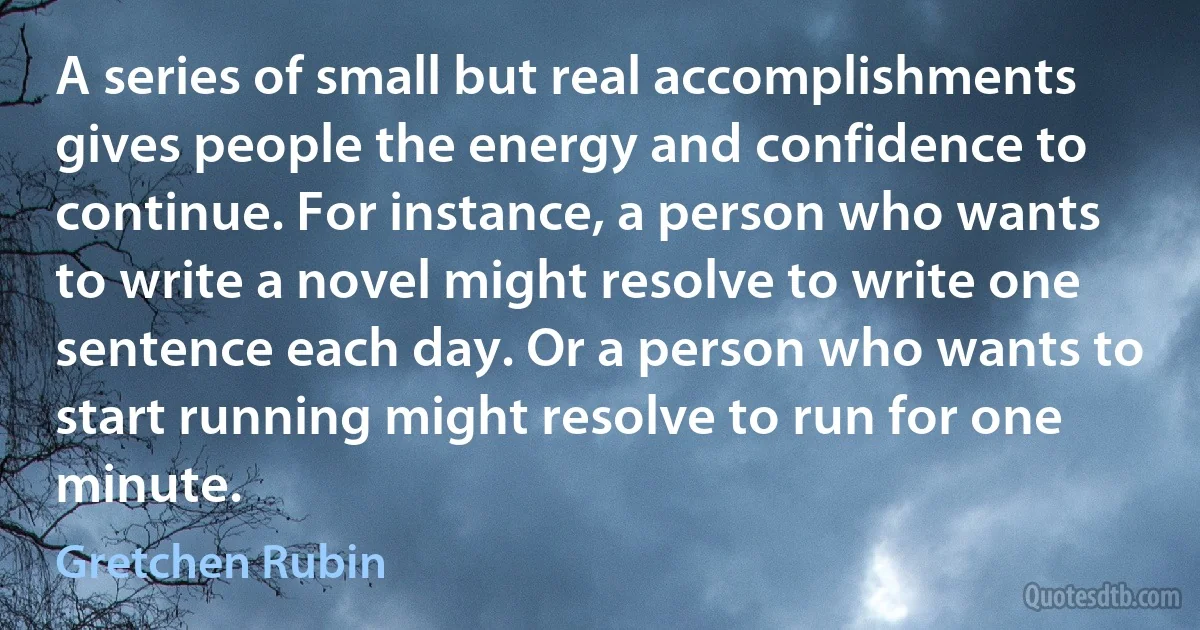 A series of small but real accomplishments gives people the energy and confidence to continue. For instance, a person who wants to write a novel might resolve to write one sentence each day. Or a person who wants to start running might resolve to run for one minute. (Gretchen Rubin)