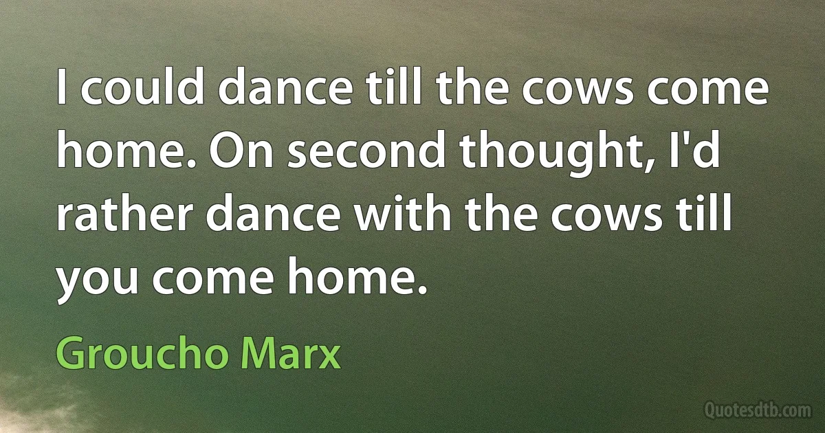 I could dance till the cows come home. On second thought, I'd rather dance with the cows till you come home. (Groucho Marx)