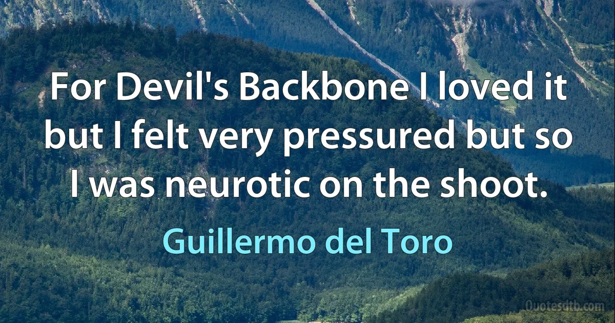 For Devil's Backbone I loved it but I felt very pressured but so I was neurotic on the shoot. (Guillermo del Toro)