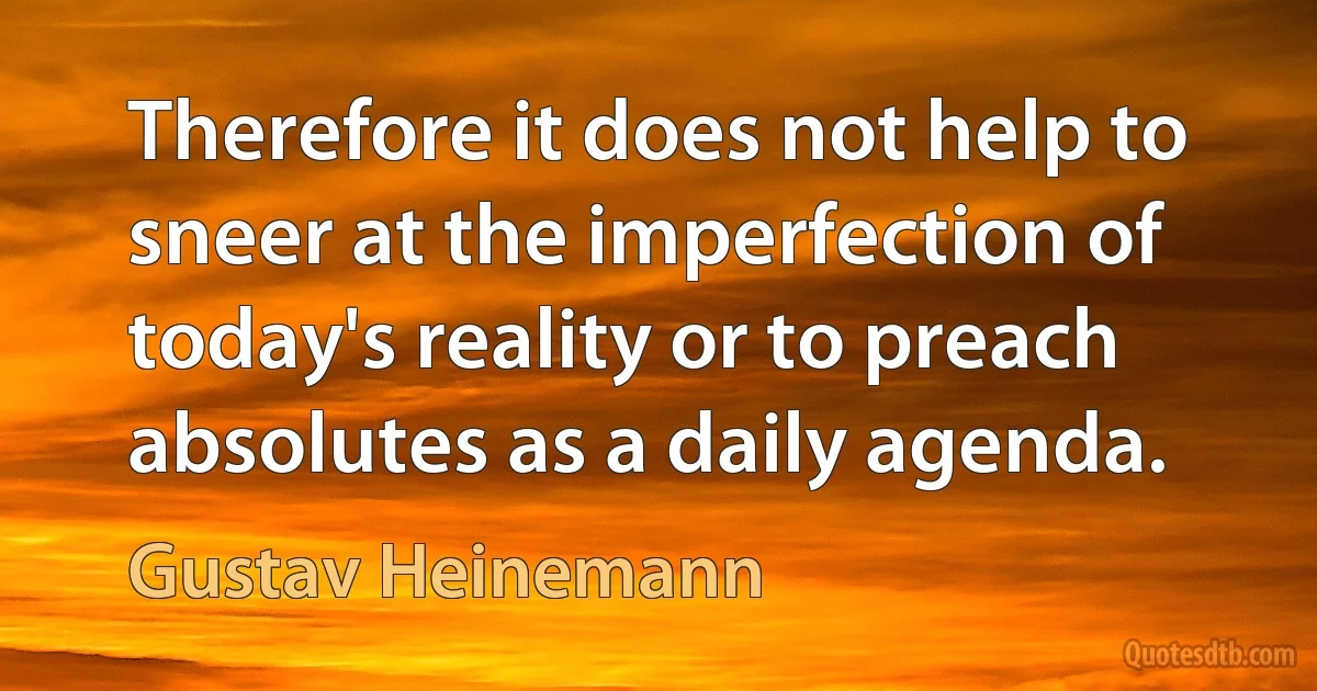 Therefore it does not help to sneer at the imperfection of today's reality or to preach absolutes as a daily agenda. (Gustav Heinemann)