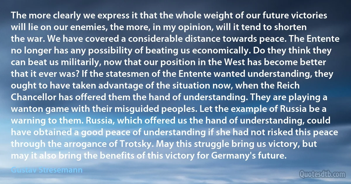 The more clearly we express it that the whole weight of our future victories will lie on our enemies, the more, in my opinion, will it tend to shorten the war. We have covered a considerable distance towards peace. The Entente no longer has any possibility of beating us economically. Do they think they can beat us militarily, now that our position in the West has become better that it ever was? If the statesmen of the Entente wanted understanding, they ought to have taken advantage of the situation now, when the Reich Chancellor has offered them the hand of understanding. They are playing a wanton game with their misguided peoples. Let the example of Russia be a warning to them. Russia, which offered us the hand of understanding, could have obtained a good peace of understanding if she had not risked this peace through the arrogance of Trotsky. May this struggle bring us victory, but may it also bring the benefits of this victory for Germany's future. (Gustav Stresemann)