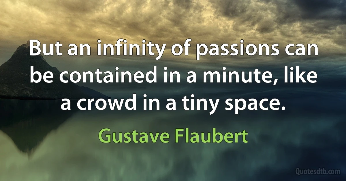 But an infinity of passions can be contained in a minute, like a crowd in a tiny space. (Gustave Flaubert)