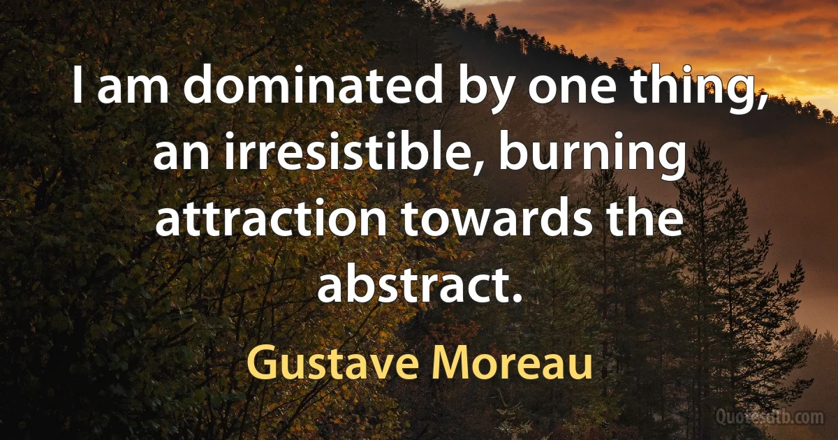 I am dominated by one thing, an irresistible, burning attraction towards the abstract. (Gustave Moreau)