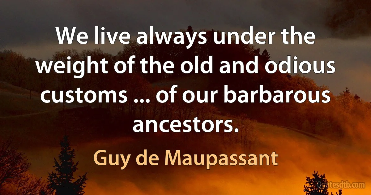 We live always under the weight of the old and odious customs ... of our barbarous ancestors. (Guy de Maupassant)