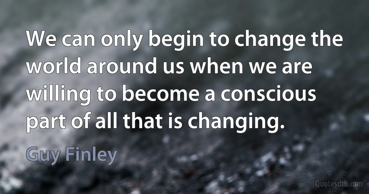 We can only begin to change the world around us when we are willing to become a conscious part of all that is changing. (Guy Finley)