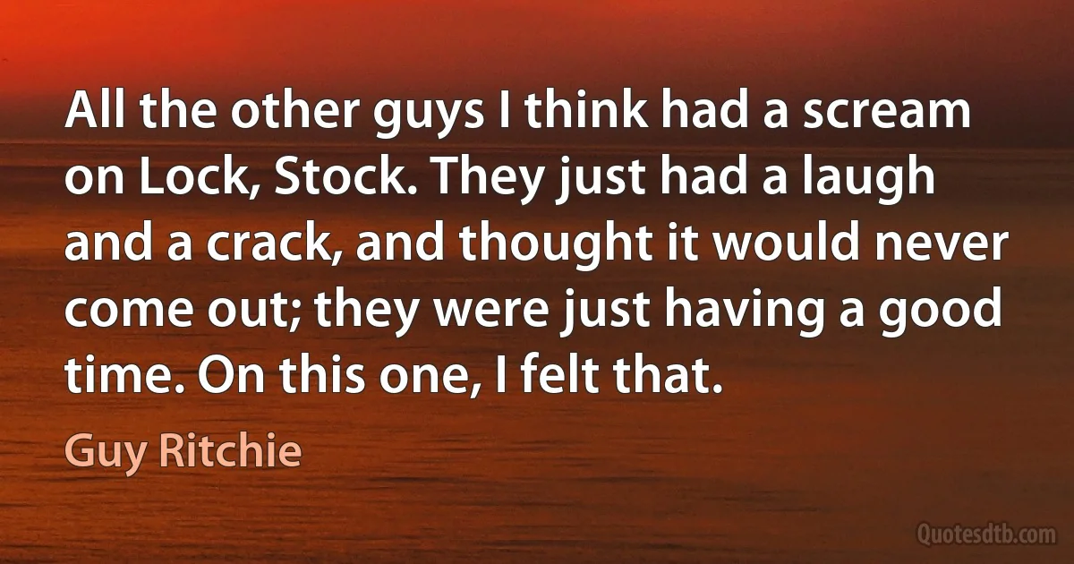 All the other guys I think had a scream on Lock, Stock. They just had a laugh and a crack, and thought it would never come out; they were just having a good time. On this one, I felt that. (Guy Ritchie)