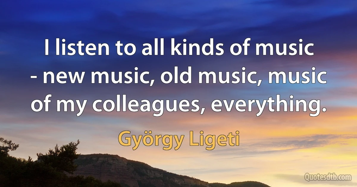 I listen to all kinds of music - new music, old music, music of my colleagues, everything. (György Ligeti)