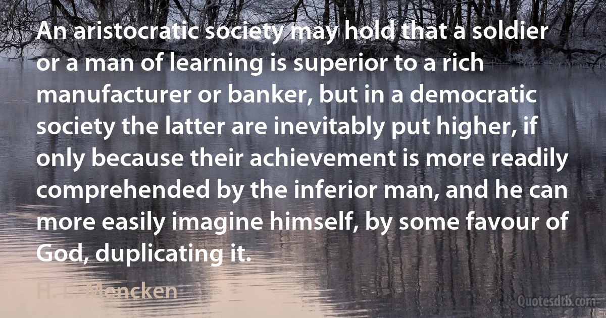 An aristocratic society may hold that a soldier or a man of learning is superior to a rich manufacturer or banker, but in a democratic society the latter are inevitably put higher, if only because their achievement is more readily comprehended by the inferior man, and he can more easily imagine himself, by some favour of God, duplicating it. (H. L. Mencken)