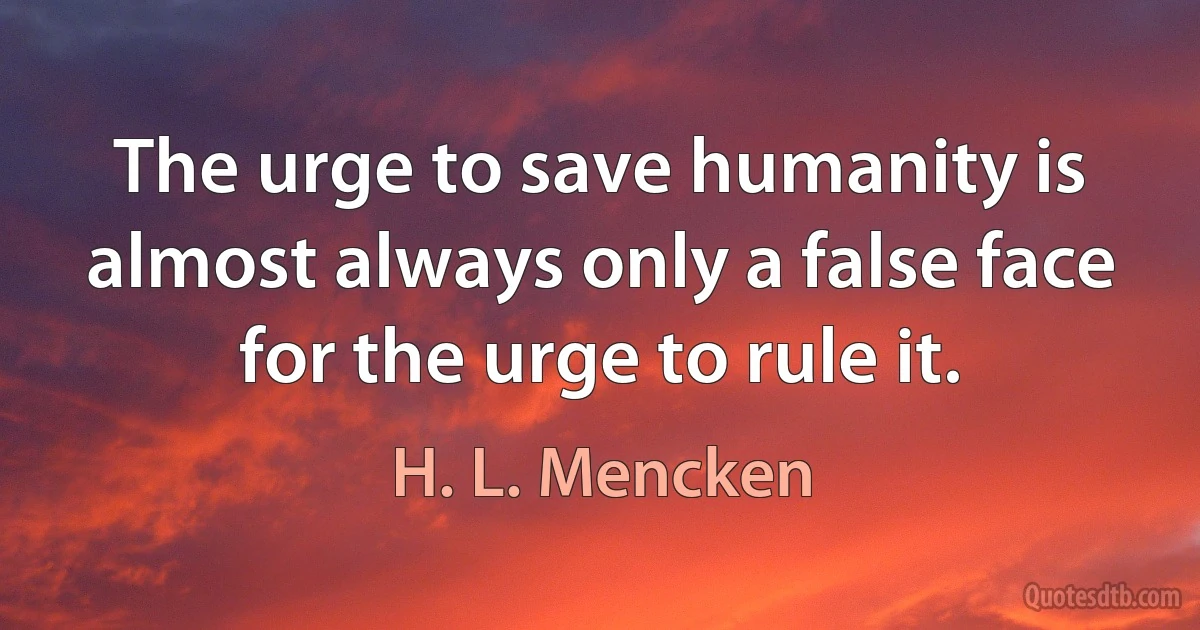 The urge to save humanity is almost always only a false face for the urge to rule it. (H. L. Mencken)