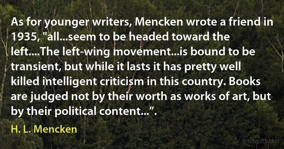 As for younger writers, Mencken wrote a friend in 1935, "all...seem to be headed toward the left....The left-wing movement...is bound to be transient, but while it lasts it has pretty well killed intelligent criticism in this country. Books are judged not by their worth as works of art, but by their political content...”. (H. L. Mencken)