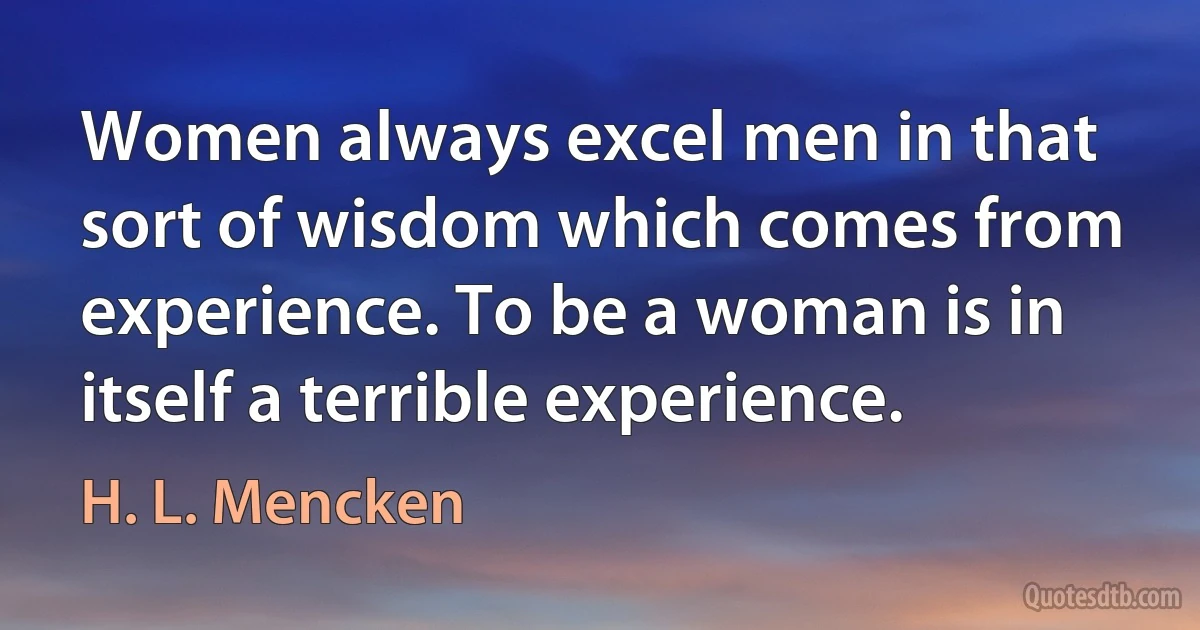 Women always excel men in that sort of wisdom which comes from experience. To be a woman is in itself a terrible experience. (H. L. Mencken)