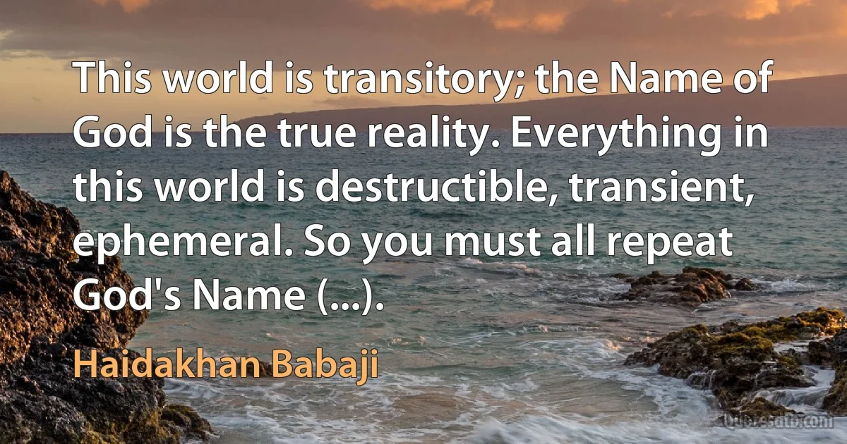 This world is transitory; the Name of God is the true reality. Everything in this world is destructible, transient, ephemeral. So you must all repeat God's Name (...). (Haidakhan Babaji)