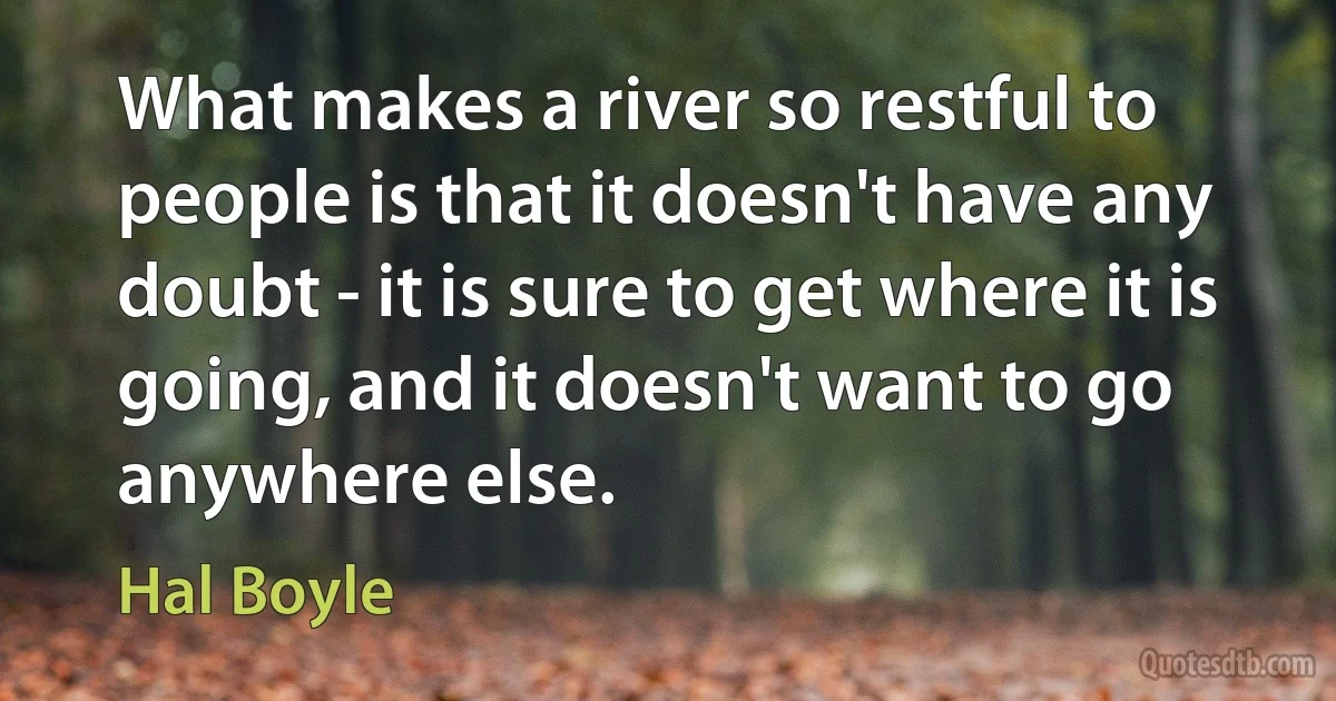 What makes a river so restful to people is that it doesn't have any doubt - it is sure to get where it is going, and it doesn't want to go anywhere else. (Hal Boyle)