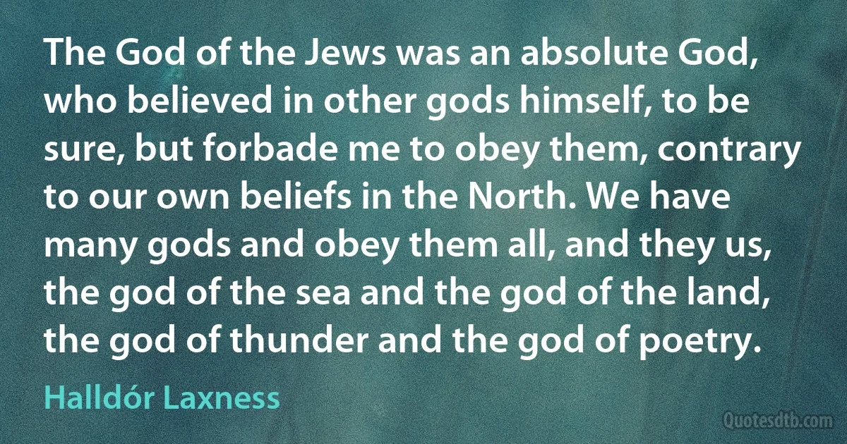 The God of the Jews was an absolute God, who believed in other gods himself, to be sure, but forbade me to obey them, contrary to our own beliefs in the North. We have many gods and obey them all, and they us, the god of the sea and the god of the land, the god of thunder and the god of poetry. (Halldór Laxness)