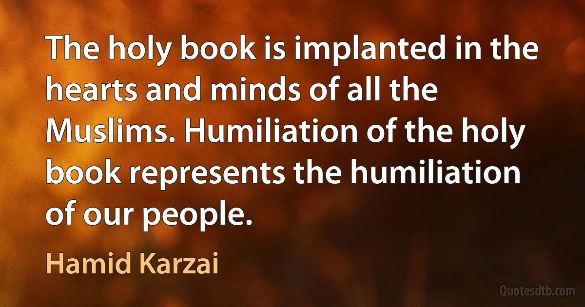 The holy book is implanted in the hearts and minds of all the Muslims. Humiliation of the holy book represents the humiliation of our people. (Hamid Karzai)