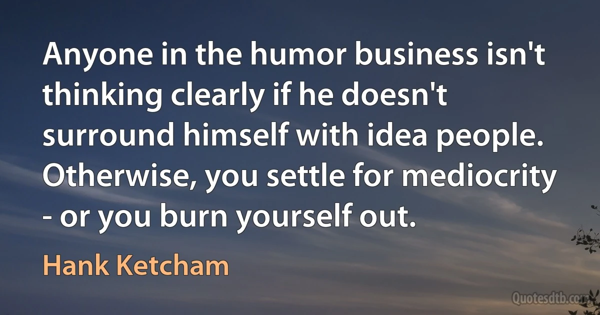 Anyone in the humor business isn't thinking clearly if he doesn't surround himself with idea people. Otherwise, you settle for mediocrity - or you burn yourself out. (Hank Ketcham)