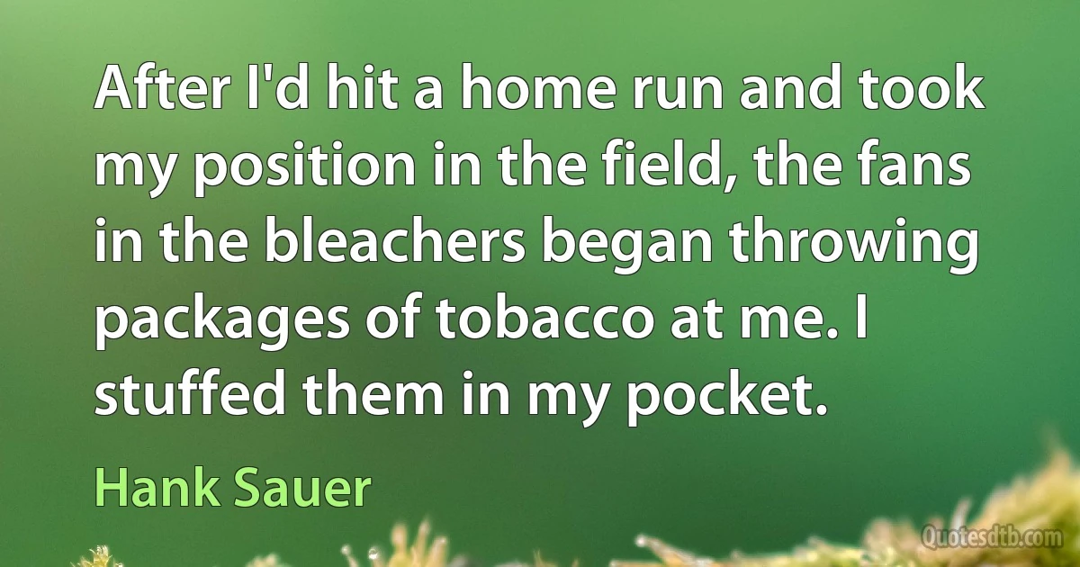 After I'd hit a home run and took my position in the field, the fans in the bleachers began throwing packages of tobacco at me. I stuffed them in my pocket. (Hank Sauer)