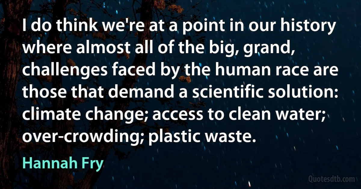 I do think we're at a point in our history where almost all of the big, grand, challenges faced by the human race are those that demand a scientific solution: climate change; access to clean water; over-crowding; plastic waste. (Hannah Fry)