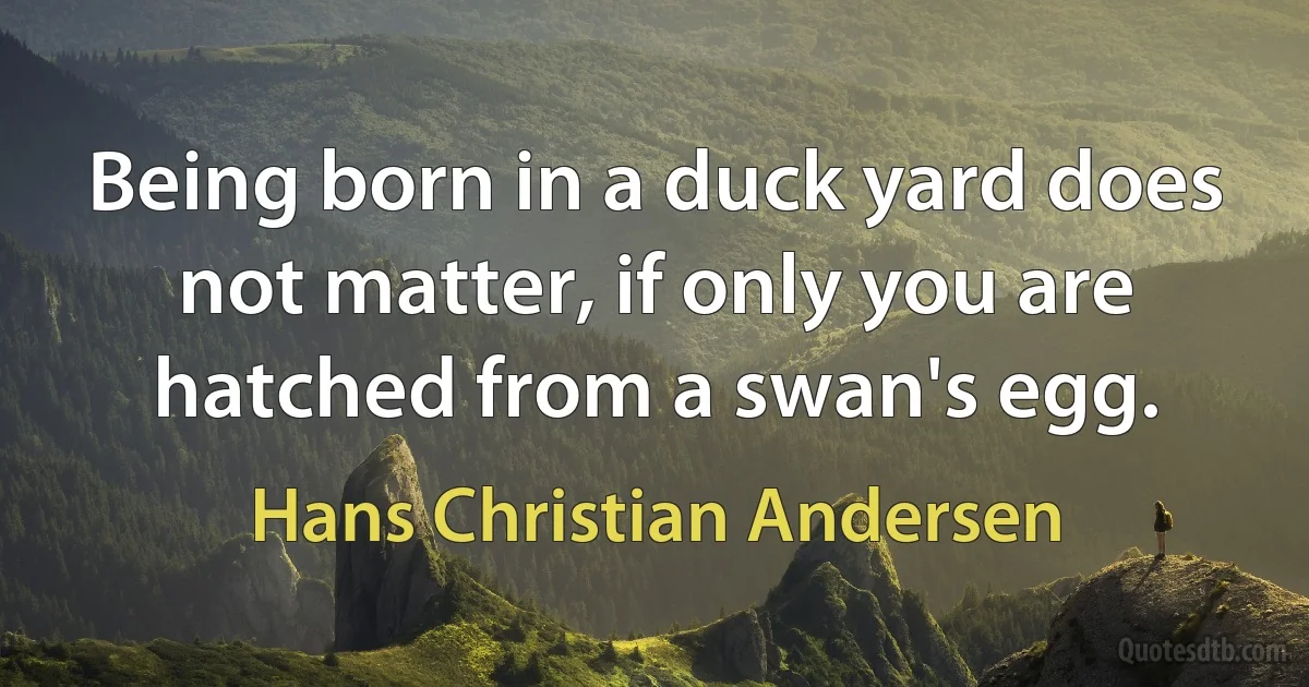 Being born in a duck yard does not matter, if only you are hatched from a swan's egg. (Hans Christian Andersen)