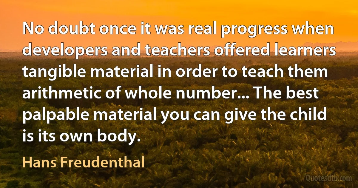 No doubt once it was real progress when developers and teachers offered learners tangible material in order to teach them arithmetic of whole number... The best palpable material you can give the child is its own body. (Hans Freudenthal)