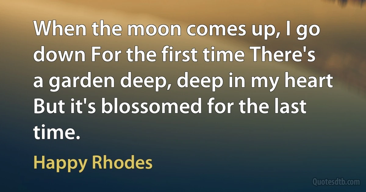 When the moon comes up, I go down For the first time There's a garden deep, deep in my heart But it's blossomed for the last time. (Happy Rhodes)