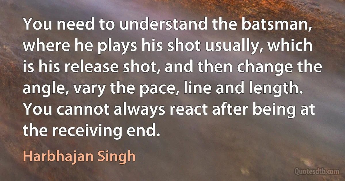 You need to understand the batsman, where he plays his shot usually, which is his release shot, and then change the angle, vary the pace, line and length. You cannot always react after being at the receiving end. (Harbhajan Singh)