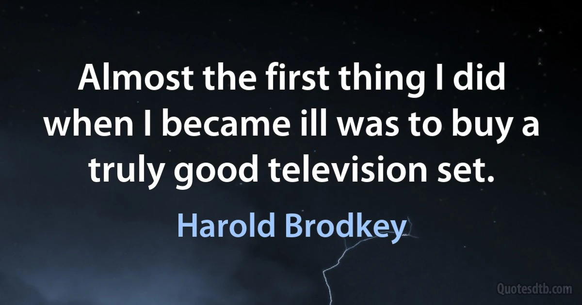 Almost the first thing I did when I became ill was to buy a truly good television set. (Harold Brodkey)