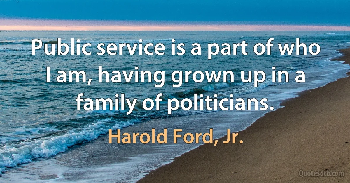 Public service is a part of who I am, having grown up in a family of politicians. (Harold Ford, Jr.)