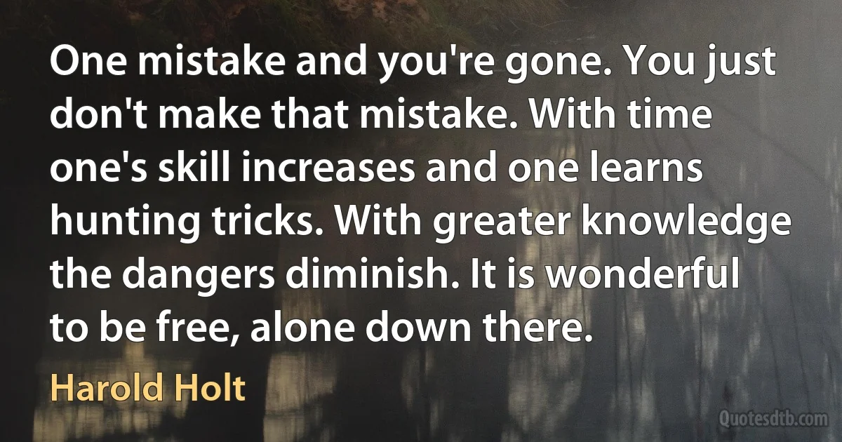 One mistake and you're gone. You just don't make that mistake. With time one's skill increases and one learns hunting tricks. With greater knowledge the dangers diminish. It is wonderful to be free, alone down there. (Harold Holt)