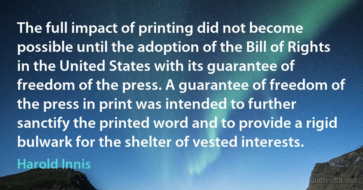 The full impact of printing did not become possible until the adoption of the Bill of Rights in the United States with its guarantee of freedom of the press. A guarantee of freedom of the press in print was intended to further sanctify the printed word and to provide a rigid bulwark for the shelter of vested interests. (Harold Innis)