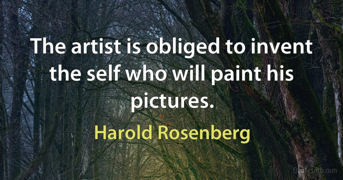 The artist is obliged to invent the self who will paint his pictures. (Harold Rosenberg)