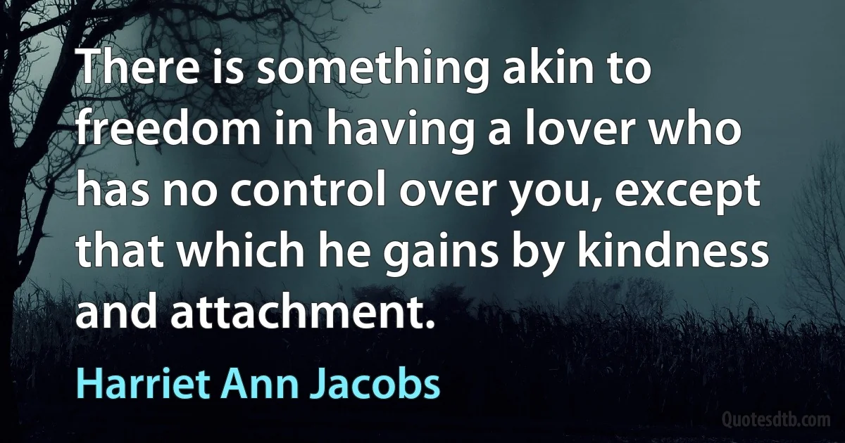 There is something akin to freedom in having a lover who has no control over you, except that which he gains by kindness and attachment. (Harriet Ann Jacobs)