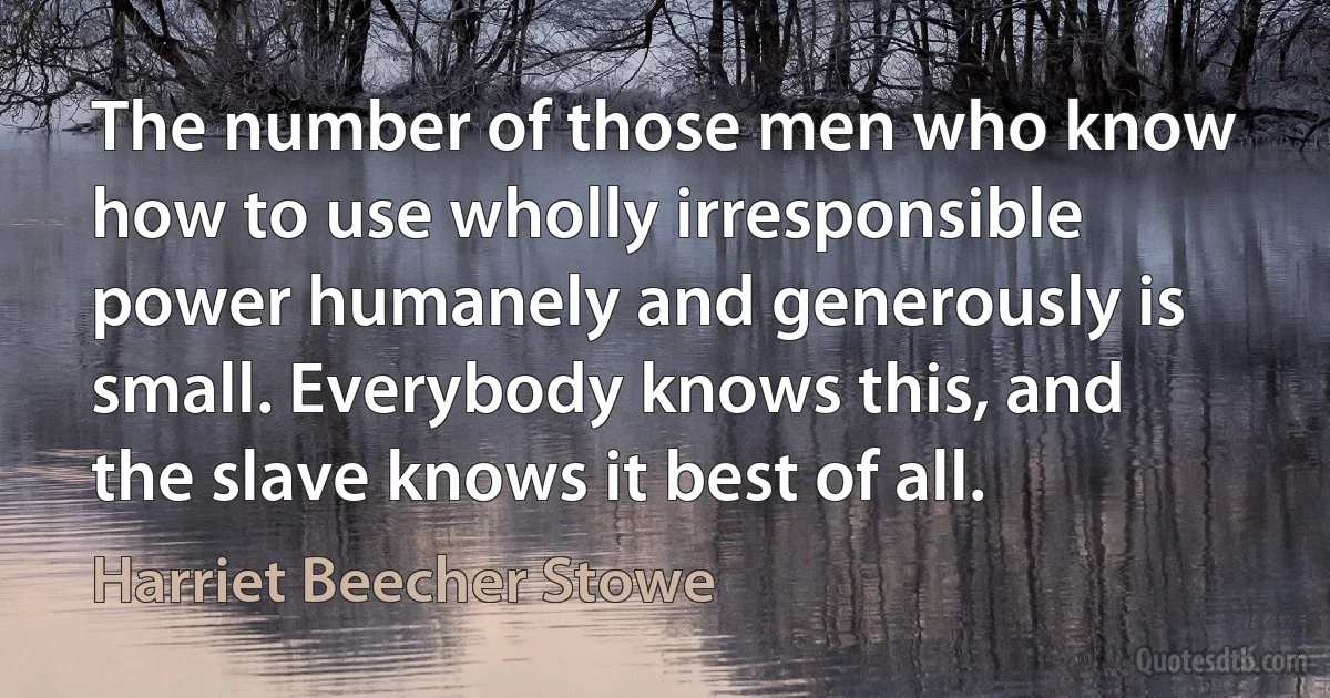 The number of those men who know how to use wholly irresponsible power humanely and generously is small. Everybody knows this, and the slave knows it best of all. (Harriet Beecher Stowe)