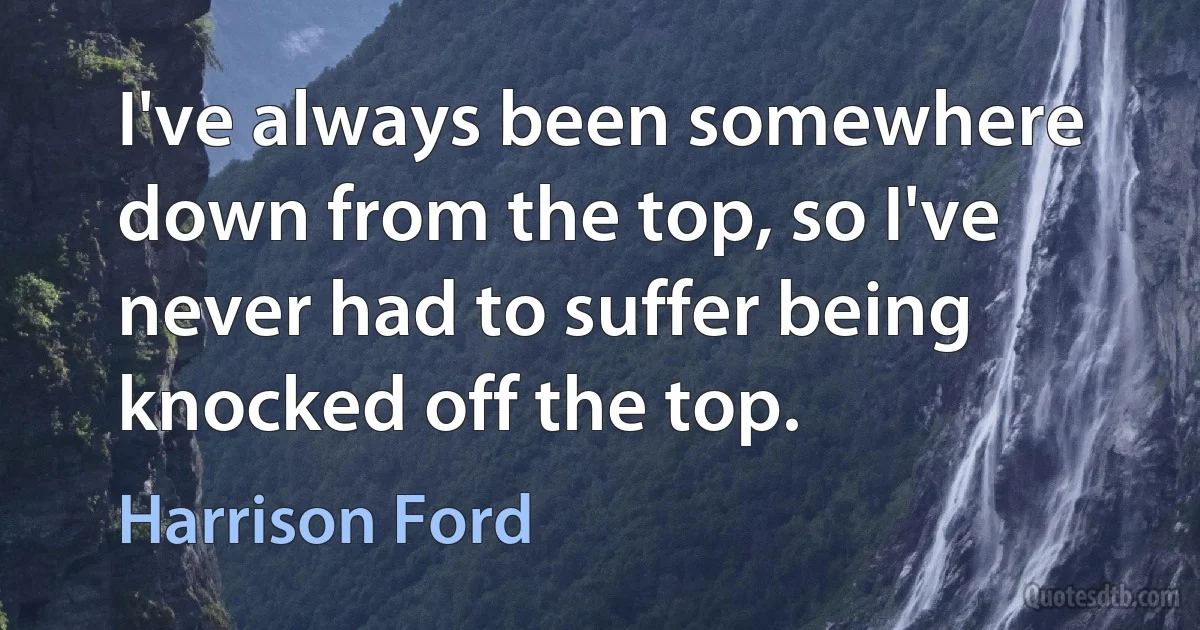 I've always been somewhere down from the top, so I've never had to suffer being knocked off the top. (Harrison Ford)