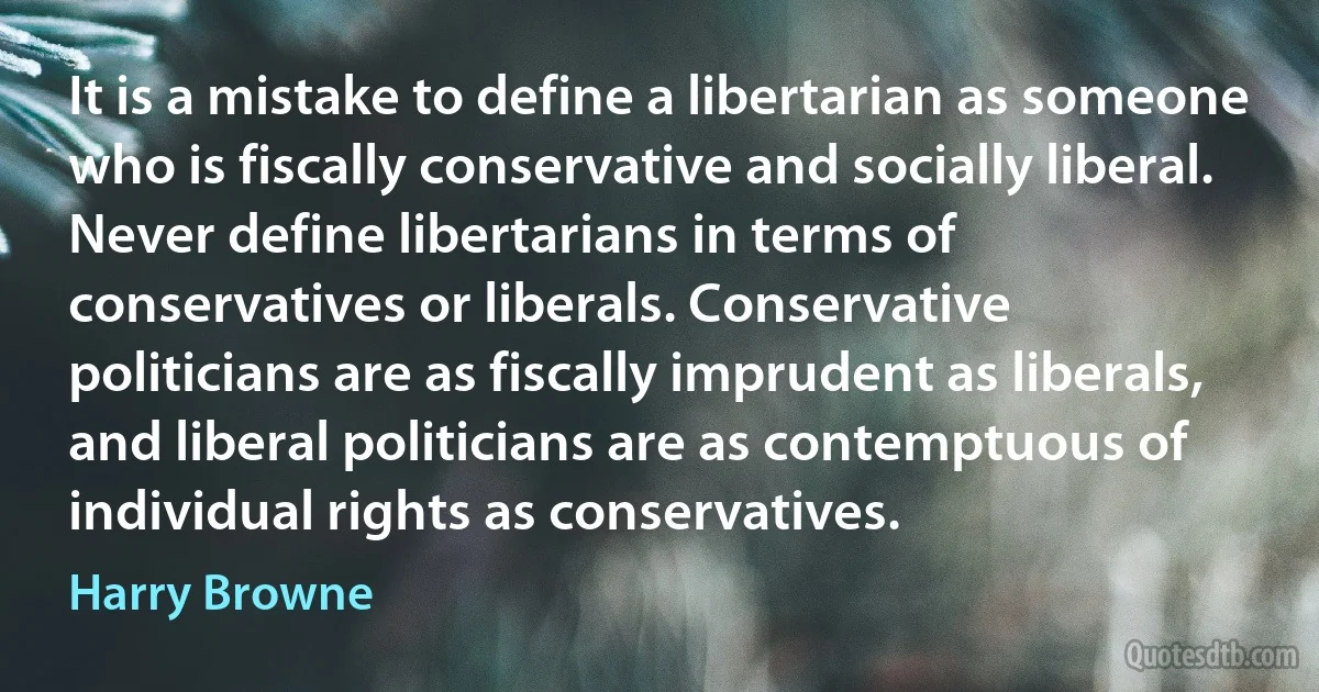 It is a mistake to define a libertarian as someone who is fiscally conservative and socially liberal. Never define libertarians in terms of conservatives or liberals. Conservative politicians are as fiscally imprudent as liberals, and liberal politicians are as contemptuous of individual rights as conservatives. (Harry Browne)