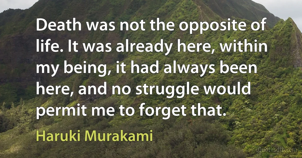 Death was not the opposite of life. It was already here, within my being, it had always been here, and no struggle would permit me to forget that. (Haruki Murakami)