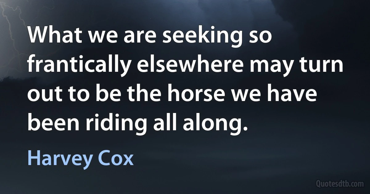 What we are seeking so frantically elsewhere may turn out to be the horse we have been riding all along. (Harvey Cox)