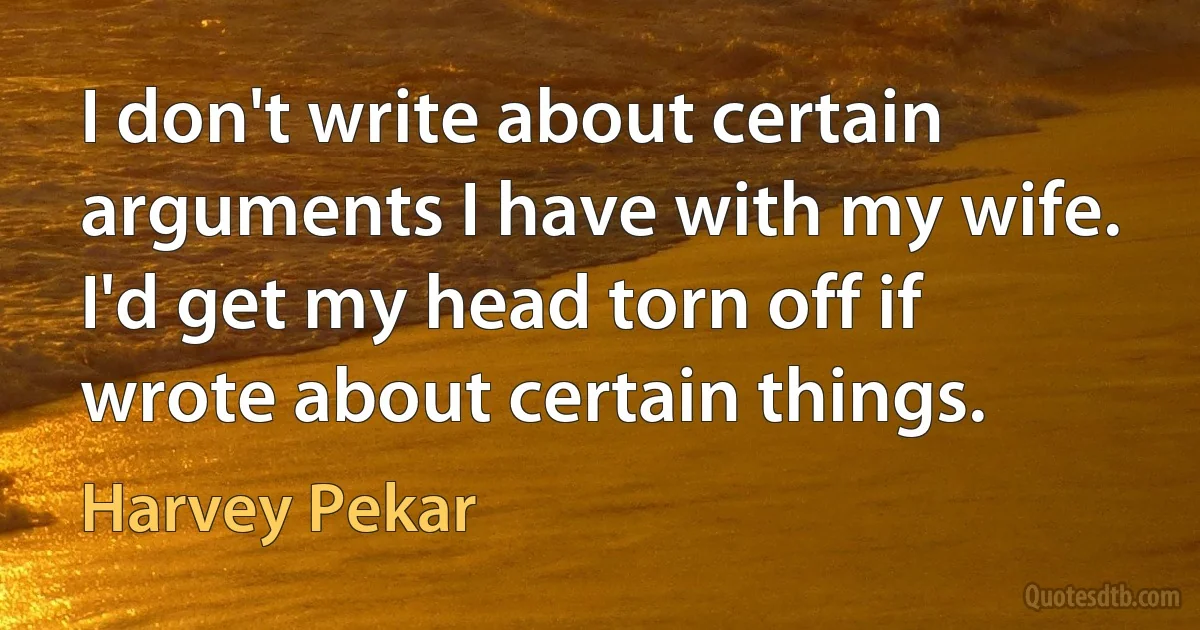 I don't write about certain arguments I have with my wife. I'd get my head torn off if wrote about certain things. (Harvey Pekar)