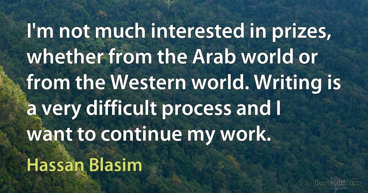 I'm not much interested in prizes, whether from the Arab world or from the Western world. Writing is a very difficult process and I want to continue my work. (Hassan Blasim)