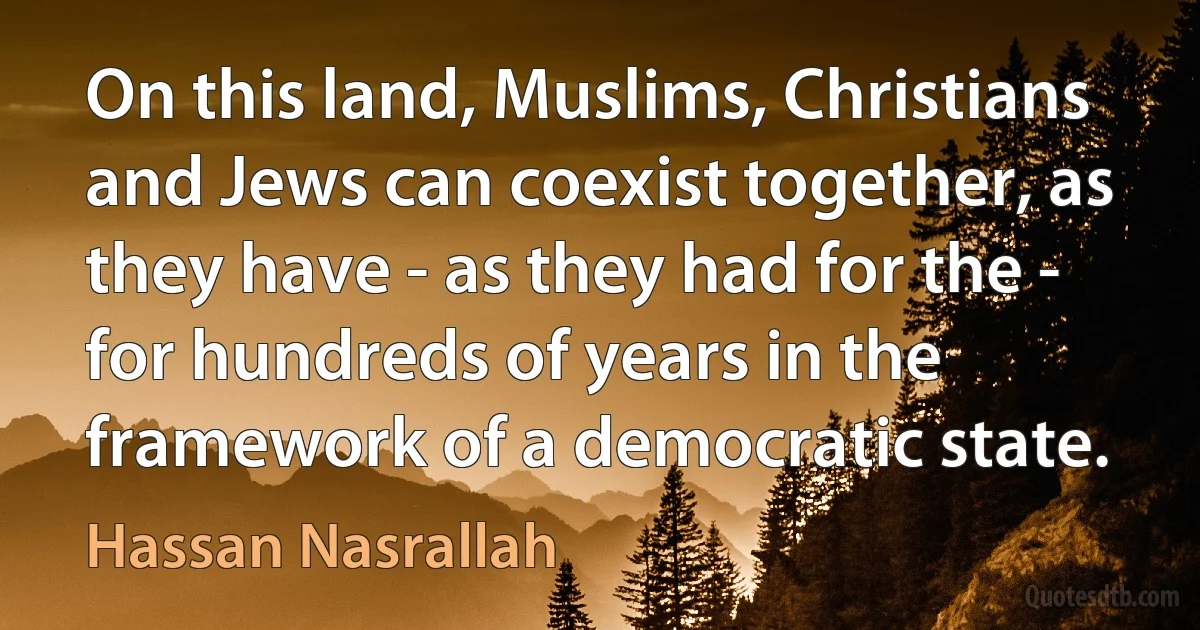 On this land, Muslims, Christians and Jews can coexist together, as they have - as they had for the - for hundreds of years in the framework of a democratic state. (Hassan Nasrallah)